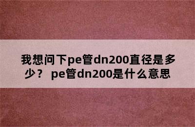 我想问下pe管dn200直径是多少？ pe管dn200是什么意思